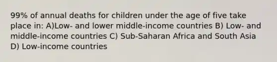 99% of annual deaths for children under the age of five take place in: A)Low- and lower middle-income countries B) Low- and middle-income countries C) Sub-Saharan Africa and South Asia D) Low-income countries