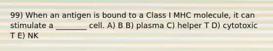 99) When an antigen is bound to a Class I MHC molecule, it can stimulate a ________ cell. A) B B) plasma C) helper T D) cytotoxic T E) NK