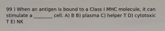 99 ) When an antigen is bound to a Class I MHC molecule, it can stimulate a ________ cell. A) B B) plasma C) helper T D) cytotoxic T E) NK