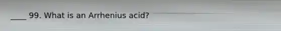 ____ 99. What is an Arrhenius acid?