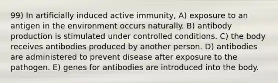 99) In artificially induced active immunity, A) exposure to an antigen in the environment occurs naturally. B) antibody production is stimulated under controlled conditions. C) the body receives antibodies produced by another person. D) antibodies are administered to prevent disease after exposure to the pathogen. E) genes for antibodies are introduced into the body.