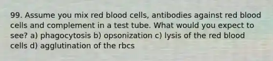 99. Assume you mix red blood cells, antibodies against red blood cells and complement in a test tube. What would you expect to see? a) phagocytosis b) opsonization c) lysis of the red blood cells d) agglutination of the rbcs