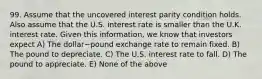 99. Assume that the uncovered interest parity condition holds. Also assume that the U.S. interest rate is smaller than the U.K. interest rate. Given this​ information, we know that investors expect A) The dollar−pound exchange rate to remain fixed. B) The pound to depreciate. C) The U.S. interest rate to fall. D) The pound to appreciate. E) None of the above