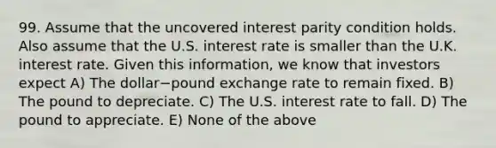 99. Assume that the uncovered interest parity condition holds. Also assume that the U.S. interest rate is smaller than the U.K. interest rate. Given this​ information, we know that investors expect A) The dollar−pound exchange rate to remain fixed. B) The pound to depreciate. C) The U.S. interest rate to fall. D) The pound to appreciate. E) None of the above