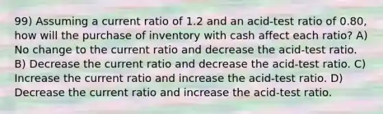 99) Assuming a current ratio of 1.2 and an acid-test ratio of 0.80, how will the purchase of inventory with cash affect each ratio? A) No change to the current ratio and decrease the acid-test ratio. B) Decrease the current ratio and decrease the acid-test ratio. C) Increase the current ratio and increase the acid-test ratio. D) Decrease the current ratio and increase the acid-test ratio.