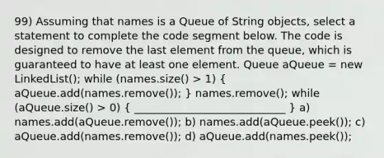 99) Assuming that names is a Queue of String objects, select a statement to complete the code segment below. The code is designed to remove the last element from the queue, which is guaranteed to have at least one element. Queue aQueue = new LinkedList (); while (names.size() > 1) ( aQueue.add(names.remove()); ) names.remove(); while (aQueue.size() > 0) ( ____________________________ ) a) names.add(aQueue.remove()); b) names.add(aQueue.peek()); c) aQueue.add(names.remove()); d) aQueue.add(names.peek());