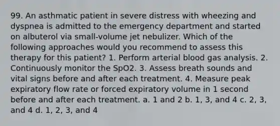 99. An asthmatic patient in severe distress with wheezing and dyspnea is admitted to the emergency department and started on albuterol via small-volume jet nebulizer. Which of the following approaches would you recommend to assess this therapy for this patient? 1. Perform arterial blood gas analysis. 2. Continuously monitor the SpO2. 3. Assess breath sounds and vital signs before and after each treatment. 4. Measure peak expiratory flow rate or forced expiratory volume in 1 second before and after each treatment. a. 1 and 2 b. 1, 3, and 4 c. 2, 3, and 4 d. 1, 2, 3, and 4