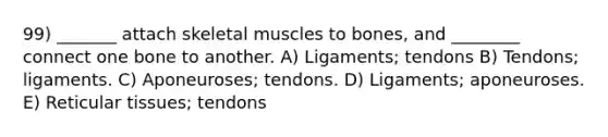 99) _______ attach skeletal muscles to bones, and ________ connect one bone to another. A) Ligaments; tendons B) Tendons; ligaments. C) Aponeuroses; tendons. D) Ligaments; aponeuroses. E) Reticular tissues; tendons