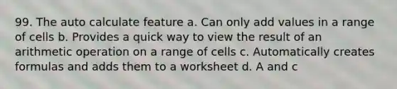 99. The auto calculate feature a. Can only add values in a range of cells b. Provides a quick way to view the result of an arithmetic operation on a range of cells c. Automatically creates formulas and adds them to a worksheet d. A and c