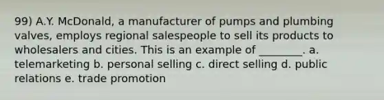 99) A.Y. McDonald, a manufacturer of pumps and plumbing valves, employs regional salespeople to sell its products to wholesalers and cities. This is an example of ________. a. telemarketing b. <a href='https://www.questionai.com/knowledge/kugYPXIgyk-personal-selling' class='anchor-knowledge'>personal selling</a> c. direct selling d. public relations e. trade promotion