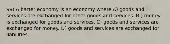 99) A barter economy is an economy where A) goods and services are exchanged for other goods and services. B ) money is exchanged for goods and services. C) goods and services are exchanged for money. D) goods and services are exchanged for liabilities.