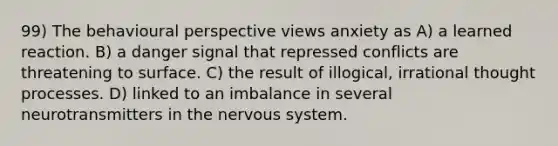 99) The behavioural perspective views anxiety as A) a learned reaction. B) a danger signal that repressed conflicts are threatening to surface. C) the result of illogical, irrational thought processes. D) linked to an imbalance in several neurotransmitters in the nervous system.