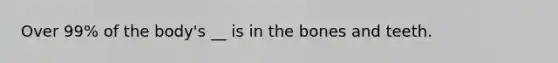 Over 99% of the body's __ is in the bones and teeth.