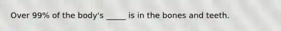 Over 99% of the body's _____ is in the bones and teeth.