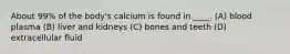 About 99% of the body's calcium is found in ____. (A) blood plasma (B) liver and kidneys (C) bones and teeth (D) extracellular fluid