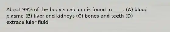 About 99% of the body's calcium is found in ____. (A) blood plasma (B) liver and kidneys (C) bones and teeth (D) extracellular fluid