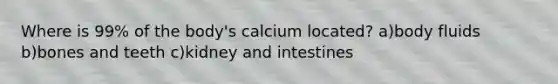 Where is 99% of the body's calcium located? a)body fluids b)bones and teeth c)kidney and intestines