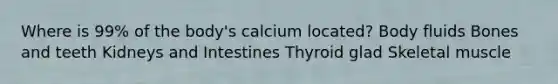 Where is 99% of the body's calcium located? Body fluids Bones and teeth Kidneys and Intestines Thyroid glad Skeletal muscle