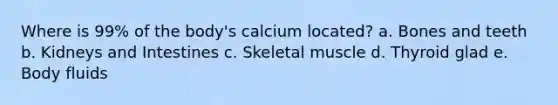 Where is 99% of the body's calcium located? a. Bones and teeth b. Kidneys and Intestines c. Skeletal muscle d. Thyroid glad e. Body fluids