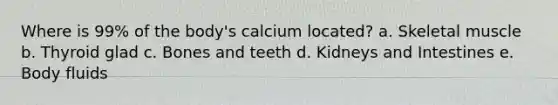 Where is 99% of the body's calcium located? a. Skeletal muscle b. Thyroid glad c. Bones and teeth d. Kidneys and Intestines e. Body fluids