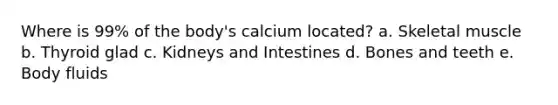 Where is 99% of the body's calcium located? a. Skeletal muscle b. Thyroid glad c. Kidneys and Intestines d. Bones and teeth e. Body fluids