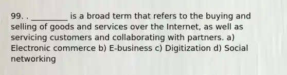 99. . _________ is a broad term that refers to the buying and selling of goods and services over the Internet, as well as servicing customers and collaborating with partners. a) Electronic commerce b) E-business c) Digitization d) Social networking