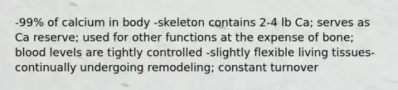 -99% of calcium in body -skeleton contains 2-4 lb Ca; serves as Ca reserve; used for other functions at the expense of bone; blood levels are tightly controlled -slightly flexible living tissues- continually undergoing remodeling; constant turnover