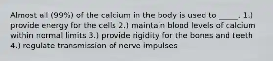 Almost all (99%) of the calcium in the body is used to _____. 1.) provide energy for the cells 2.) maintain blood levels of calcium within normal limits 3.) provide rigidity for the bones and teeth 4.) regulate transmission of nerve impulses