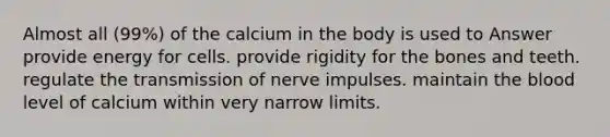 Almost all (99%) of the calcium in the body is used to Answer provide energy for cells. provide rigidity for the bones and teeth. regulate the transmission of nerve impulses. maintain the blood level of calcium within very narrow limits.