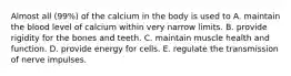 Almost all (99%) of the calcium in the body is used to​ ​A. maintain the blood level of calcium within very narrow limits. B. ​provide rigidity for the bones and teeth. ​C. maintain muscle health and function. ​D. provide energy for cells. ​E. regulate the transmission of nerve impulses.