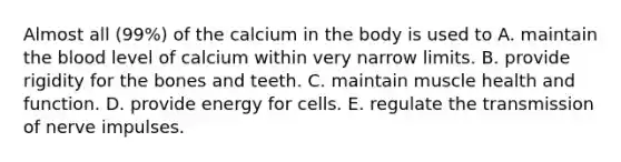 Almost all (99%) of the calcium in the body is used to​ ​A. maintain the blood level of calcium within very narrow limits. B. ​provide rigidity for the bones and teeth. ​C. maintain muscle health and function. ​D. provide energy for cells. ​E. regulate the transmission of nerve impulses.