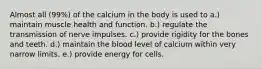 Almost all (99%) of the calcium in the body is used to​ a.) maintain muscle health and function. b.) regulate the transmission of nerve impulses. c.) provide rigidity for the bones and teeth. d.) maintain the blood level of calcium within very narrow limits. e.) provide energy for cells.