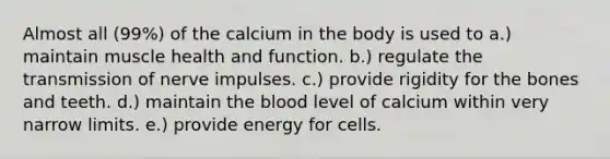 Almost all (99%) of the calcium in the body is used to​ a.) maintain muscle health and function. b.) regulate the transmission of nerve impulses. c.) provide rigidity for the bones and teeth. d.) maintain the blood level of calcium within very narrow limits. e.) provide energy for cells.