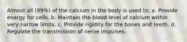 Almost all (99%) of the calcium in the body is used to: a. Provide energy for cells. b. Maintain the blood level of calcium within very narrow limits. c. Provide rigidity for the bones and teeth. d. Regulate the transmission of nerve impulses.