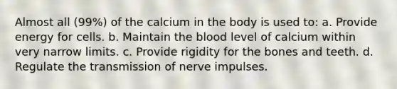 Almost all (99%) of the calcium in the body is used to: a. Provide energy for cells. b. Maintain the blood level of calcium within very narrow limits. c. Provide rigidity for the bones and teeth. d. Regulate the transmission of nerve impulses.