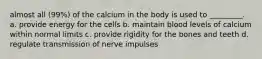 almost all (99%) of the calcium in the body is used to _________. a. provide energy for the cells b. maintain blood levels of calcium within normal limits c. provide rigidity for the bones and teeth d. regulate transmission of nerve impulses