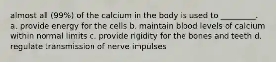 almost all (99%) of the calcium in the body is used to _________. a. provide energy for the cells b. maintain blood levels of calcium within normal limits c. provide rigidity for the bones and teeth d. regulate <a href='https://www.questionai.com/knowledge/kP493RNvt0-transmission-of-nerve-impulses' class='anchor-knowledge'>transmission of nerve impulses</a>