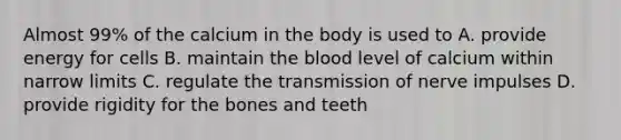 Almost 99% of the calcium in the body is used to A. provide energy for cells B. maintain the blood level of calcium within narrow limits C. regulate the transmission of nerve impulses D. provide rigidity for the bones and teeth