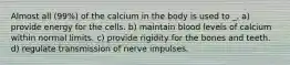 Almost all (99%) of the calcium in the body is used to _. a) provide energy for the cells. b) maintain blood levels of calcium within normal limits. c) provide rigidity for the bones and teeth. d) regulate transmission of nerve impulses.