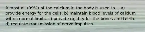 Almost all (99%) of the calcium in the body is used to _. a) provide energy for the cells. b) maintain blood levels of calcium within normal limits. c) provide rigidity for the bones and teeth. d) regulate transmission of nerve impulses.