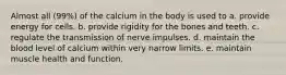 Almost all (99%) of the calcium in the body is used to a. provide energy for cells. b. provide rigidity for the bones and teeth. c. regulate the transmission of nerve impulses. d. maintain the blood level of calcium within very narrow limits. e. maintain muscle health and function.