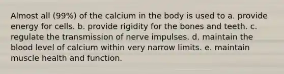 Almost all (99%) of the calcium in the body is used to a. provide energy for cells. b. provide rigidity for the bones and teeth. c. regulate the transmission of nerve impulses. d. maintain the blood level of calcium within very narrow limits. e. maintain muscle health and function.