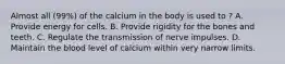 Almost all (99%) of the calcium in the body is used to ? A. Provide energy for cells. B. Provide rigidity for the bones and teeth. C. Regulate the transmission of nerve impulses. D. Maintain the blood level of calcium within very narrow limits.