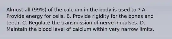 Almost all (99%) of the calcium in the body is used to ? A. Provide energy for cells. B. Provide rigidity for the bones and teeth. C. Regulate the <a href='https://www.questionai.com/knowledge/kP493RNvt0-transmission-of-nerve-impulses' class='anchor-knowledge'>transmission of nerve impulses</a>. D. Maintain <a href='https://www.questionai.com/knowledge/k7oXMfj7lk-the-blood' class='anchor-knowledge'>the blood</a> level of calcium within very narrow limits.