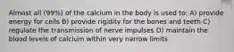 Almost all (99%) of the calcium in the body is used to: A) provide energy for cells B) provide rigidity for the bones and teeth C) regulate the transmission of nerve impulses D) maintain the blood levels of calcium within very narrow limits