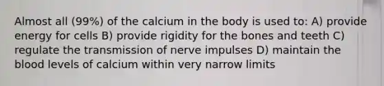 Almost all (99%) of the calcium in the body is used to: A) provide energy for cells B) provide rigidity for the bones and teeth C) regulate the transmission of nerve impulses D) maintain the blood levels of calcium within very narrow limits