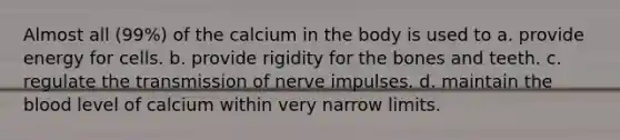 Almost all (99%) of the calcium in the body is used to a. provide energy for cells. b. provide rigidity for the bones and teeth. c. regulate the transmission of nerve impulses. d. maintain the blood level of calcium within very narrow limits.