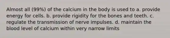 Almost all (99%) of the calcium in the body is used to a. provide energy for cells. b. provide rigidity for the bones and teeth. c. regulate the transmission of nerve impulses. d. maintain the blood level of calcium within very narrow limits