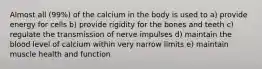 Almost all (99%) of the calcium in the body is used to a) provide energy for cells b) provide rigidity for the bones and teeth c) regulate the transmission of nerve impulses d) maintain the blood level of calcium within very narrow limits e) maintain muscle health and function