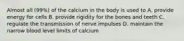 Almost all (99%) of the calcium in the body is used to A. provide energy for cells B. provide rigidity for the bones and teeth C. regulate the transmission of nerve impulses D. maintain the narrow blood level limits of calcium